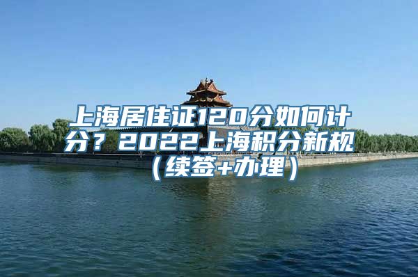 上海居住证120分如何计分？2022上海积分新规（续签+办理）