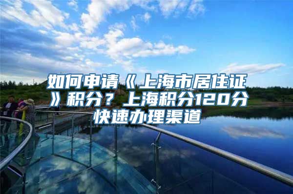 如何申请《上海市居住证》积分？上海积分120分快速办理渠道