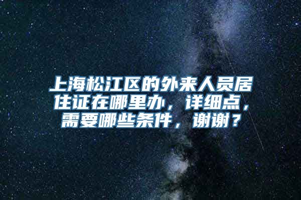 上海松江区的外来人员居住证在哪里办，详细点，需要哪些条件，谢谢？