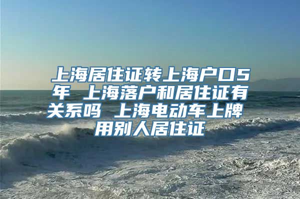 上海居住证转上海户口5年 上海落户和居住证有关系吗 上海电动车上牌 用别人居住证