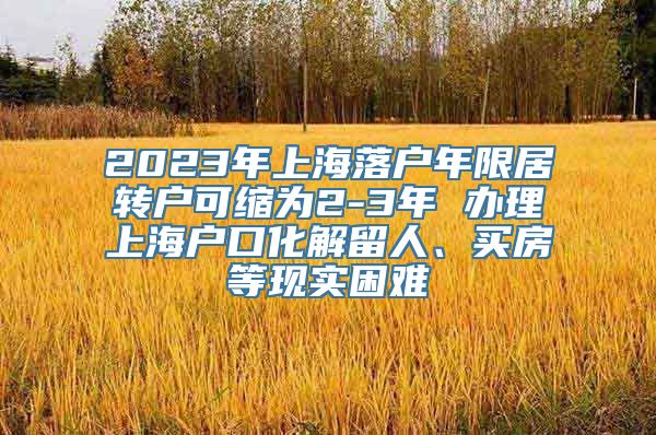 2023年上海落户年限居转户可缩为2-3年 办理上海户口化解留人、买房等现实困难