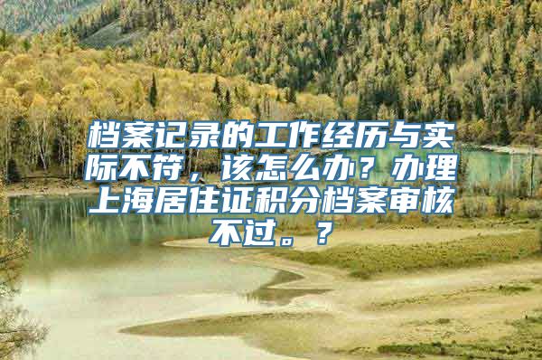 档案记录的工作经历与实际不符，该怎么办？办理上海居住证积分档案审核不过。？