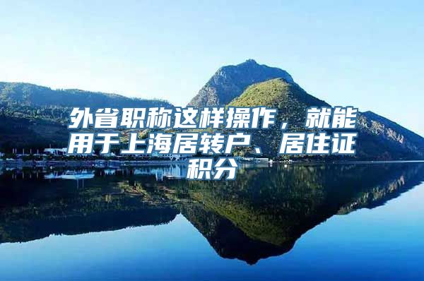 外省职称这样操作，就能用于上海居转户、居住证积分