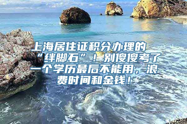 上海居住证积分办理的“绊脚石”！别傻傻考了一个学历最后不能用，浪费时间和金钱！