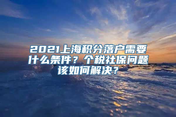 2021上海积分落户需要什么条件？个税社保问题该如何解决？