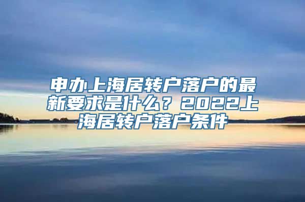 申办上海居转户落户的最新要求是什么？2022上海居转户落户条件