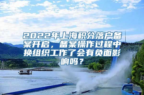 2022年上海积分落户备案开启，备案操作过程中换组织工作了会有负面影响吗？