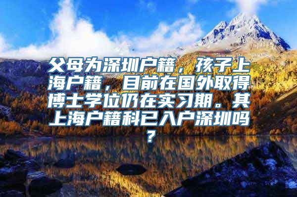 父母为深圳户籍，孩子上海户籍，目前在国外取得博士学位仍在实习期。其上海户籍科已入户深圳吗？