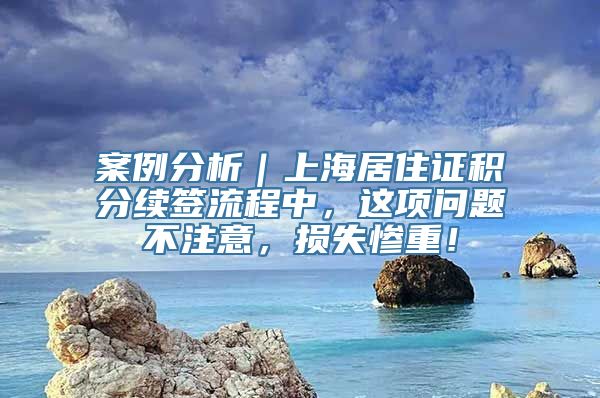 案例分析｜上海居住证积分续签流程中，这项问题不注意，损失惨重！