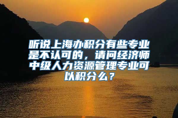 听说上海办积分有些专业是不认可的，请问经济师中级人力资源管理专业可以积分么？