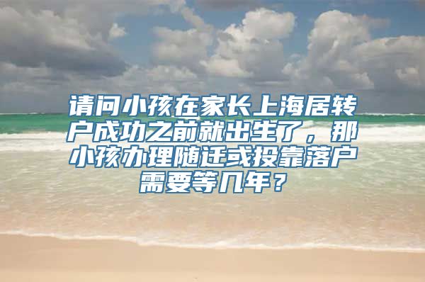 请问小孩在家长上海居转户成功之前就出生了，那小孩办理随迁或投靠落户需要等几年？