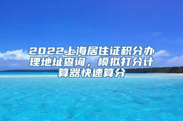 2022上海居住证积分办理地址查询，模拟打分计算器快速算分