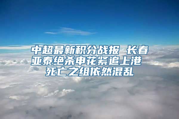 中超最新积分战报 长春亚泰绝杀申花紧追上港 死亡之组依然混乱