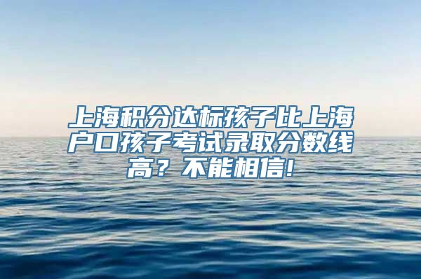 上海积分达标孩子比上海户口孩子考试录取分数线高？不能相信!