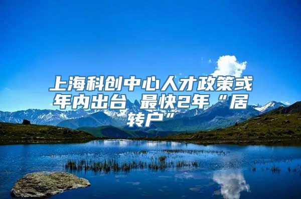 上海科创中心人才政策或年内出台 最快2年“居转户”