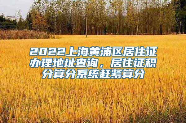 2022上海黄浦区居住证办理地址查询，居住证积分算分系统赶紧算分