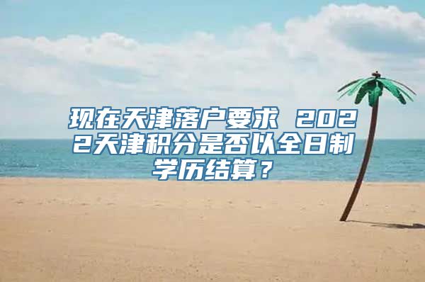 现在天津落户要求 2022天津积分是否以全日制学历结算？