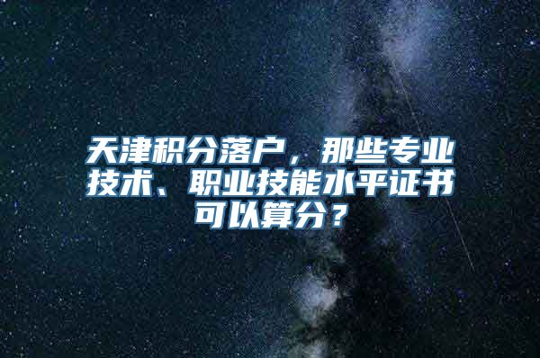 天津积分落户，那些专业技术、职业技能水平证书可以算分？