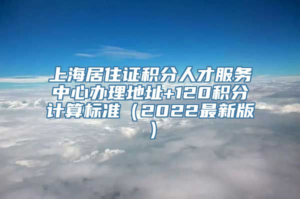 上海居住证积分人才服务中心办理地址+120积分计算标准（2022最新版）