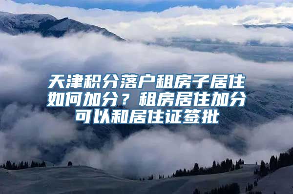 天津积分落户租房子居住如何加分？租房居住加分可以和居住证签批