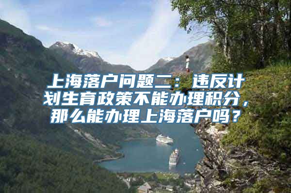 上海落户问题二：违反计划生育政策不能办理积分，那么能办理上海落户吗？