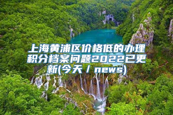 上海黄浦区价格低的办理积分档案问题2022已更新(今天／news)