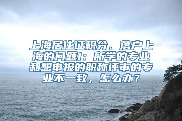 上海居住证积分、落户上海的问题1：所学的专业和想申报的职称评审的专业不一致，怎么办？