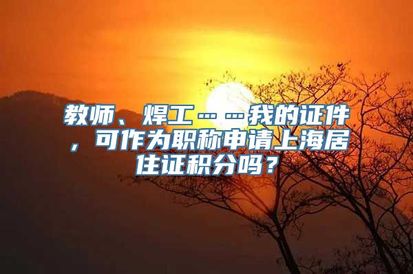 教师、焊工……我的证件，可作为职称申请上海居住证积分吗？