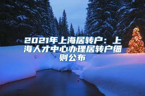 2021年上海居转户：上海人才中心办理居转户细则公布