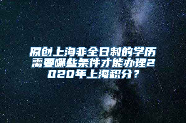 原创上海非全日制的学历需要哪些条件才能办理2020年上海积分？