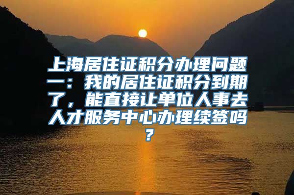 上海居住证积分办理问题一：我的居住证积分到期了，能直接让单位人事去人才服务中心办理续签吗？