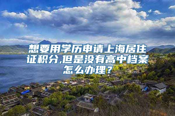 想要用学历申请上海居住证积分,但是没有高中档案怎么办理？