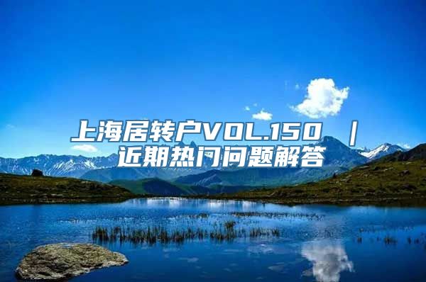 上海居转户VOL.150 ｜ 近期热门问题解答