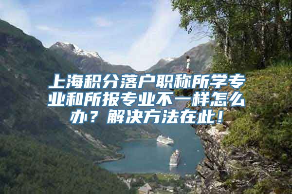 上海积分落户职称所学专业和所报专业不一样怎么办？解决方法在此！