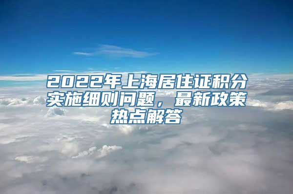 2022年上海居住证积分实施细则问题，最新政策热点解答