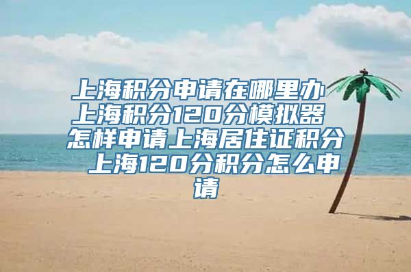 上海积分申请在哪里办 上海积分120分模拟器 怎样申请上海居住证积分 上海120分积分怎么申请