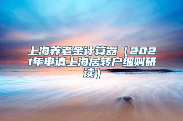 上海养老金计算器（2021年申请上海居转户细则研读）