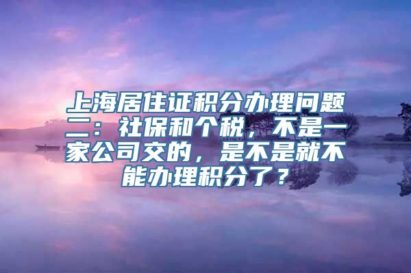 上海居住证积分办理问题二：社保和个税，不是一家公司交的，是不是就不能办理积分了？