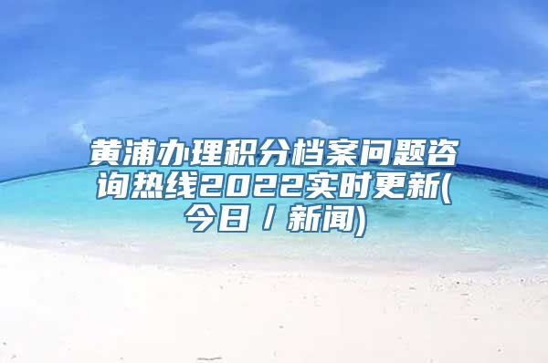 黄浦办理积分档案问题咨询热线2022实时更新(今日／新闻)