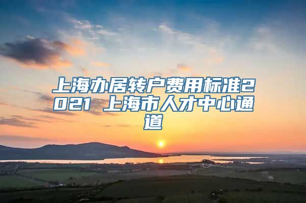 上海办居转户费用标准2021 上海市人才中心通道