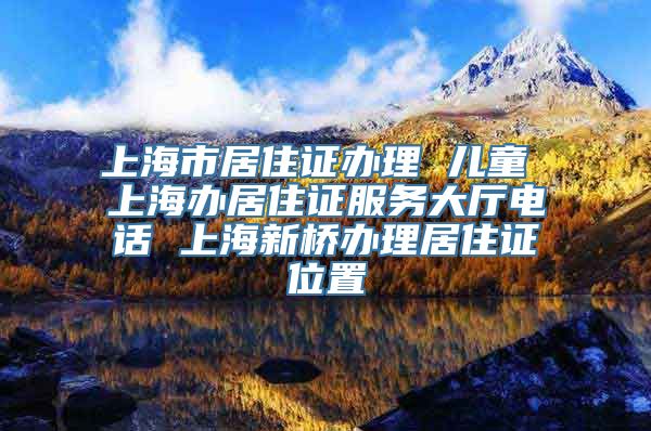 上海市居住证办理 儿童 上海办居住证服务大厅电话 上海新桥办理居住证位置