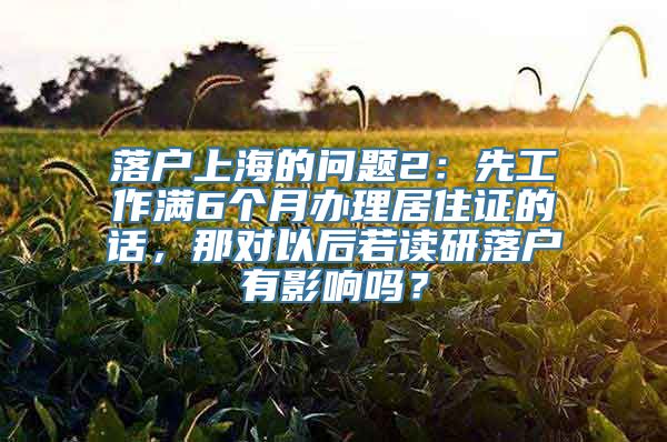 落户上海的问题2：先工作满6个月办理居住证的话，那对以后若读研落户有影响吗？