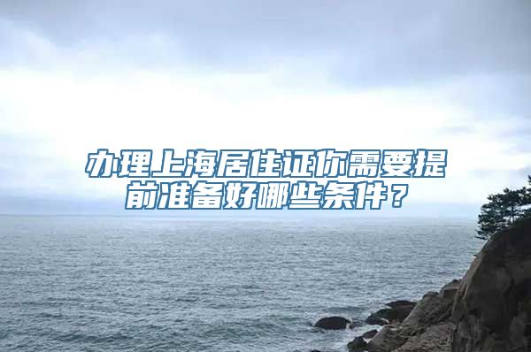 办理上海居住证你需要提前准备好哪些条件？