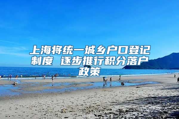 上海将统一城乡户口登记制度 逐步推行积分落户政策