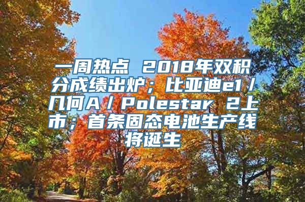 一周热点 2018年双积分成绩出炉；比亚迪e1／几何A／Polestar 2上市；首条固态电池生产线将诞生