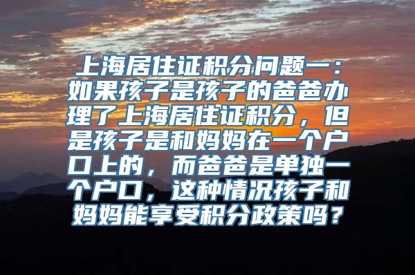 上海居住证积分问题一：如果孩子是孩子的爸爸办理了上海居住证积分，但是孩子是和妈妈在一个户口上的，而爸爸是单独一个户口，这种情况孩子和妈妈能享受积分政策吗？