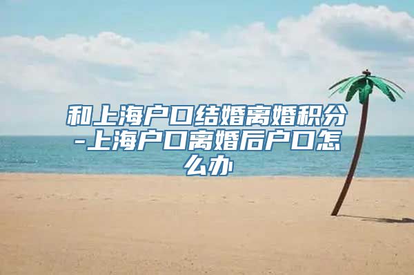 和上海户口结婚离婚积分-上海户口离婚后户口怎么办