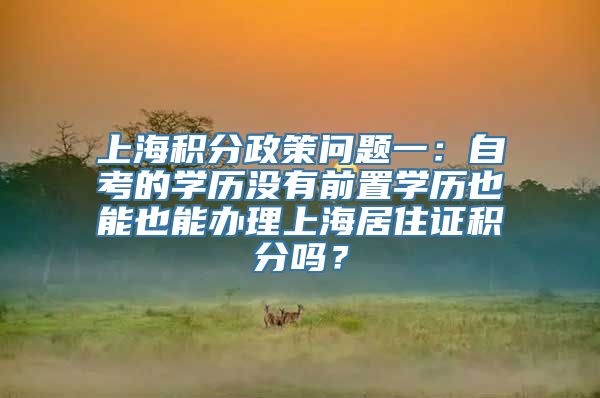 上海积分政策问题一：自考的学历没有前置学历也能也能办理上海居住证积分吗？