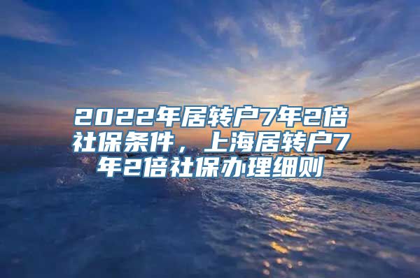 2022年居转户7年2倍社保条件，上海居转户7年2倍社保办理细则