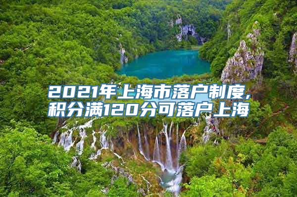 2021年上海市落户制度,积分满120分可落户上海